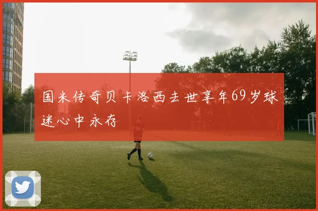 国米传奇贝卡洛西去世享年69岁球迷心中永存