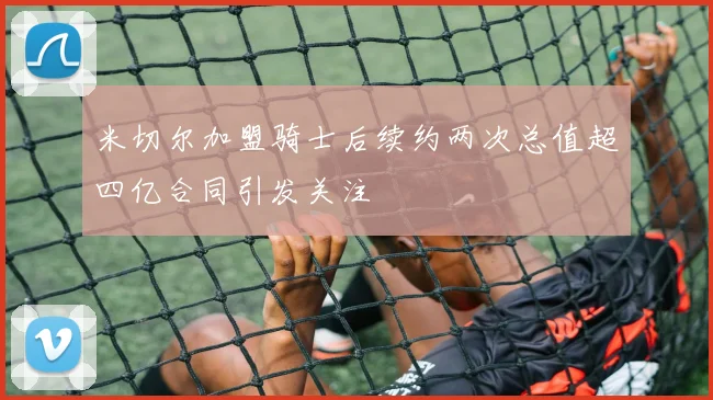米切尔加盟骑士后续约两次总值超四亿合同引发关注
