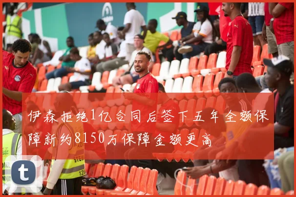 伊森拒绝1亿合同后签下五年全额保障新约8150万保障金额更高