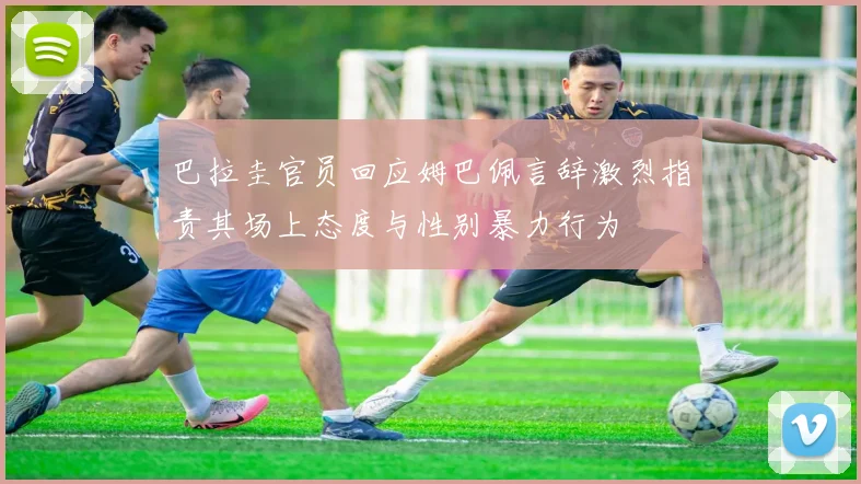 巴拉圭官员回应姆巴佩言辞激烈指责其场上态度与性别暴力行为