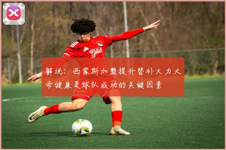 解说：西蒙斯加盟提升替补火力大帝健康是球队成功的关键因素