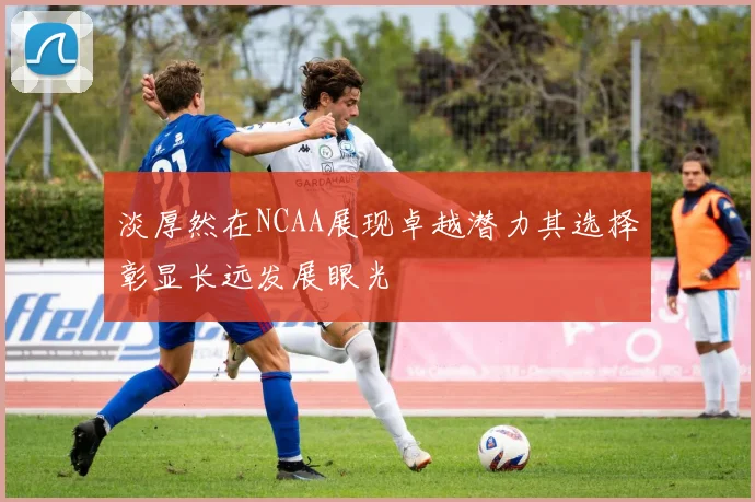 淡厚然在NCAA展现卓越潜力其选择彰显长远发展眼光