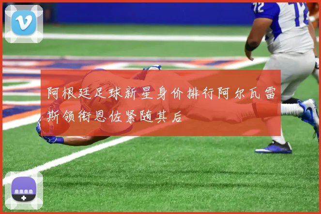 阿根廷足球新星身价排行阿尔瓦雷斯领衔恩佐紧随其后