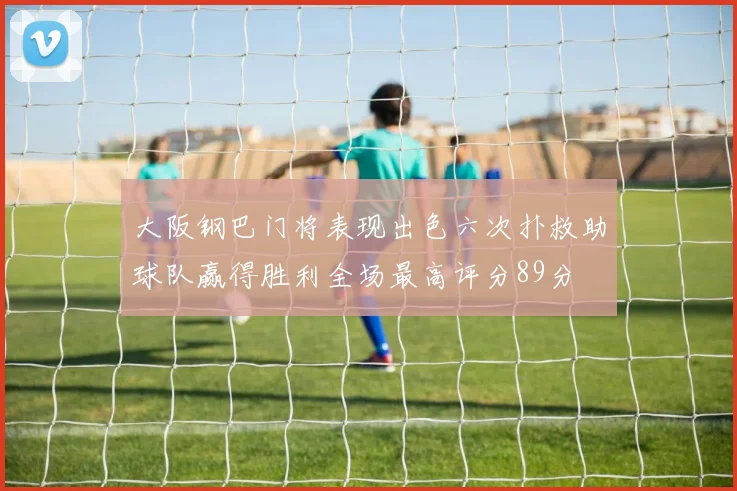 大阪钢巴门将表现出色六次扑救助球队赢得胜利全场最高评分89分