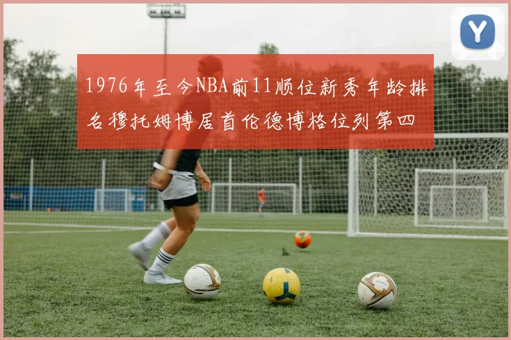 1976年至今NBA前11顺位新秀年龄排名穆托姆博居首伦德博格位列第四