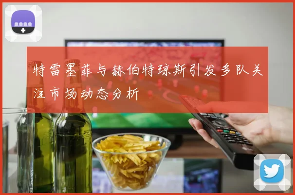 特雷墨菲与赫伯特琼斯引发多队关注市场动态分析