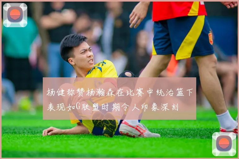 杨健称赞杨瀚森在比赛中统治篮下表现如G联盟时期令人印象深刻