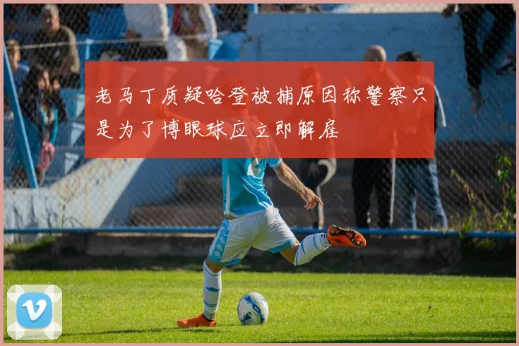 老马丁质疑哈登被捕原因称警察只是为了博眼球应立即解雇