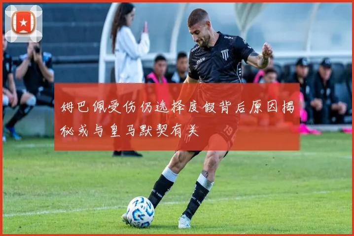 姆巴佩受伤仍选择度假背后原因揭秘或与皇马默契有关