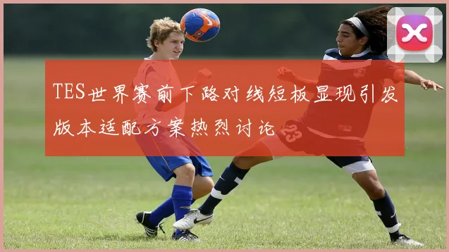 TES世界赛前下路对线短板显现引发版本适配方案热烈讨论