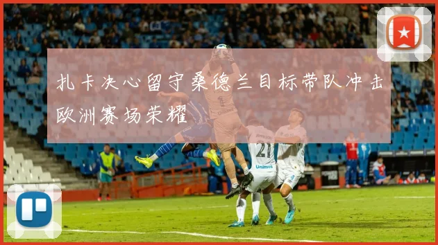 扎卡决心留守桑德兰目标带队冲击欧洲赛场荣耀