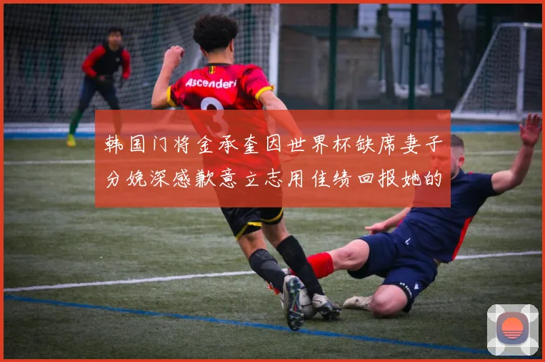 韩国门将金承奎因世界杯缺席妻子分娩深感歉意立志用佳绩回报她的支持