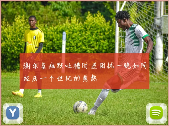 谢尔基幽默吐槽时差困扰一晚如同经历一个世纪的煎熬