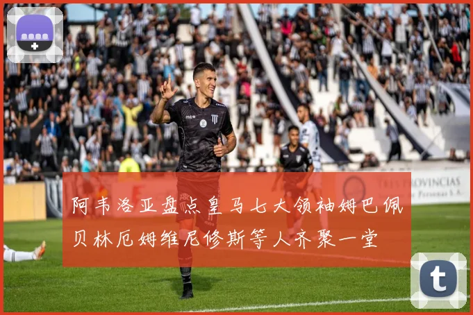 阿韦洛亚盘点皇马七大领袖姆巴佩贝林厄姆维尼修斯等人齐聚一堂