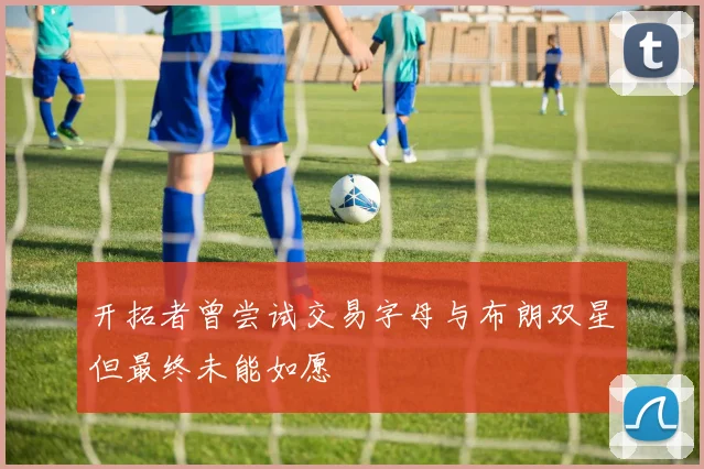 开拓者曾尝试交易字母与布朗双星但最终未能如愿