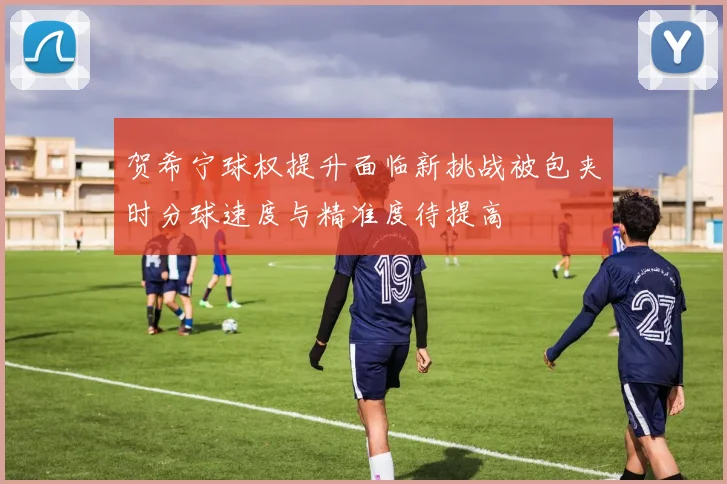 贺希宁球权提升面临新挑战被包夹时分球速度与精准度待提高