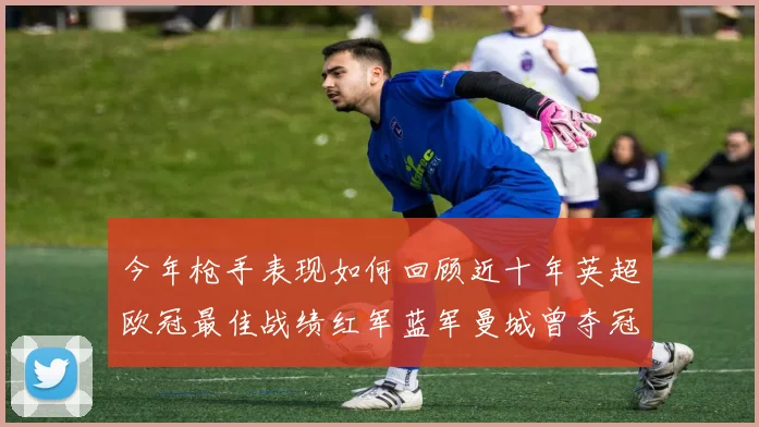 今年枪手表现如何回顾近十年英超欧冠最佳战绩红军蓝军曼城曾夺冠