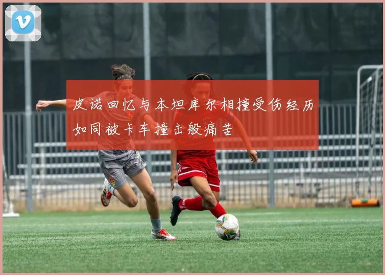 皮诺回忆与本坦库尔相撞受伤经历如同被卡车撞击般痛苦