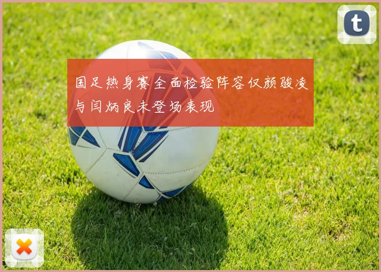 国足热身赛全面检验阵容仅颜骏凌与闫炳良未登场表现