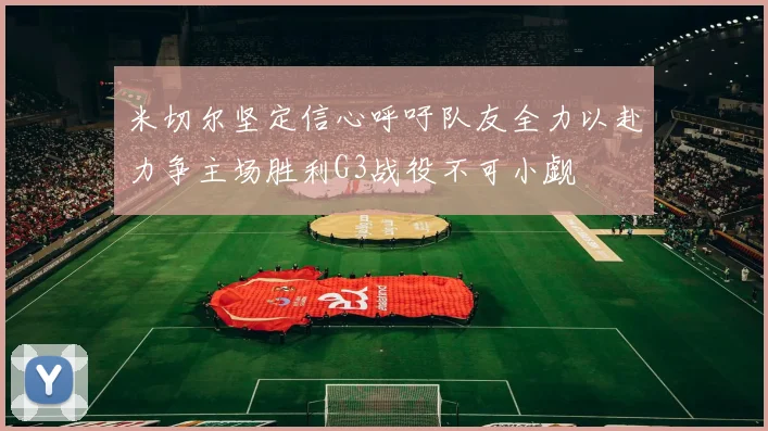 米切尔坚定信心呼吁队友全力以赴力争主场胜利G3战役不可小觑