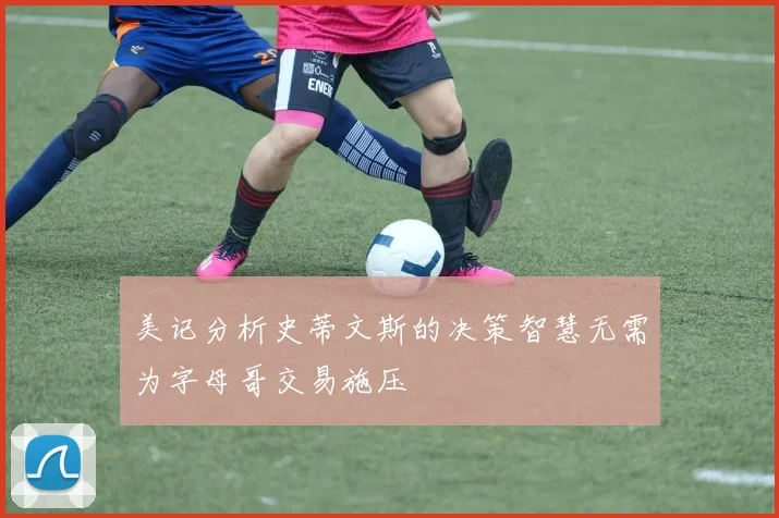 美记分析史蒂文斯的决策智慧无需为字母哥交易施压