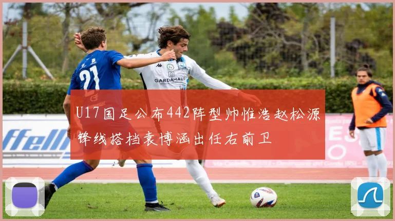 U17国足公布442阵型帅惟浩赵松源锋线搭档袁博涵出任右前卫