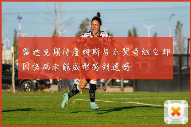 雷迪克期待詹姆斯与东契奇组合却因伤病未能成形感到遗憾